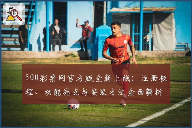 500彩票网官方版全新上线：注册教程、功能亮点与安装方法全面解析