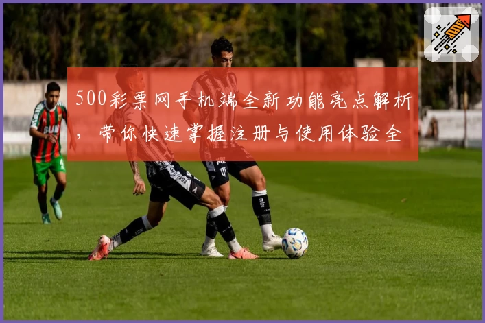 500彩票网手机端全新功能亮点解析，带你快速掌握注册与使用体验全过程