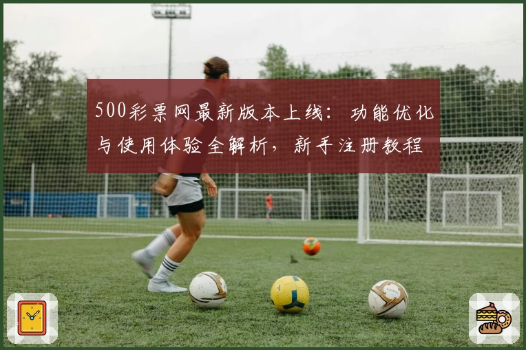 500彩票网最新版本上线：功能优化与使用体验全解析，新手注册教程一文搞定