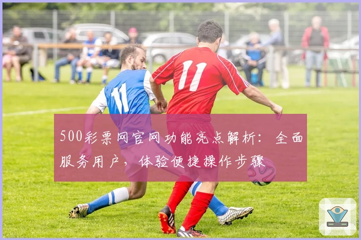 500彩票网官网功能亮点解析：全面服务用户，体验便捷操作步骤