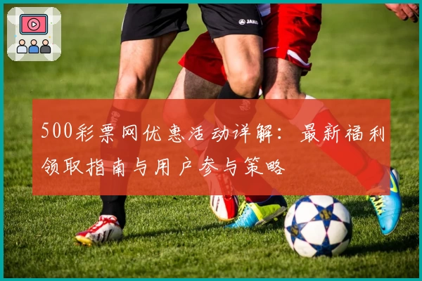 500彩票网优惠活动详解：最新福利领取指南与用户参与策略