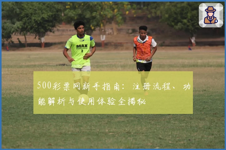 500彩票网新手指南：注册流程、功能解析与使用体验全揭秘