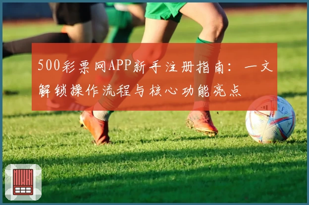 500彩票网APP新手注册指南：一文解锁操作流程与核心功能亮点