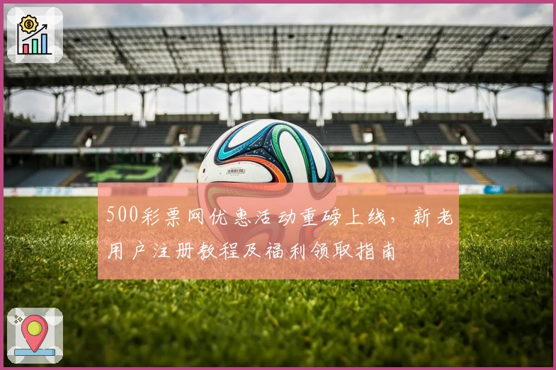 500彩票网优惠活动重磅上线，新老用户注册教程及福利领取指南
