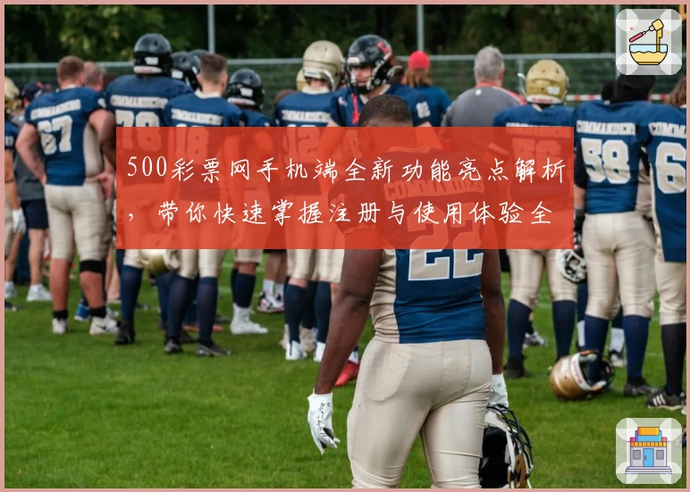 500彩票网手机端全新功能亮点解析,带你快速掌握注册与使用体验全过程