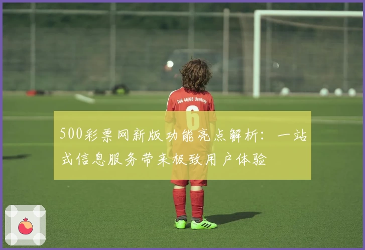 500彩票网新版功能亮点解析：一站式信息服务带来极致用户体验