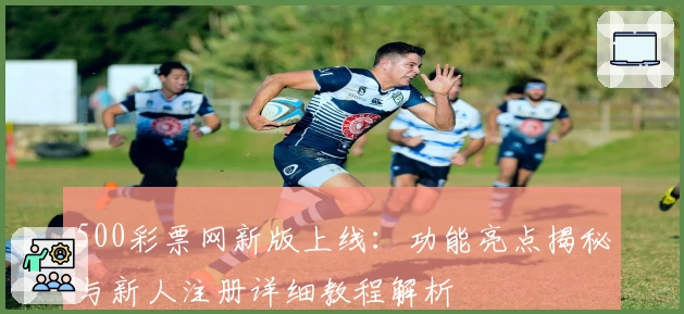 500彩票网新版上线：功能亮点揭秘与新人注册详细教程解析
