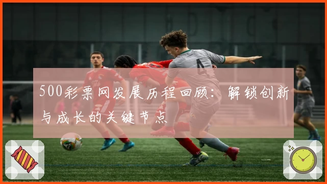 500彩票网发展历程回顾：解锁创新与成长的关键节点