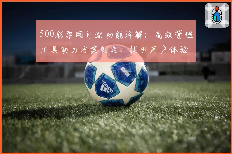 500彩票网计划功能详解：高效管理工具助力方案制定，提升用户体验