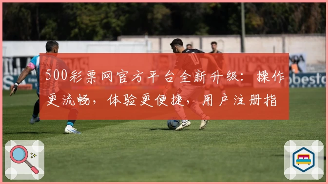 500彩票网官方平台全新升级：操作更流畅，体验更便捷，用户注册指南看这里
