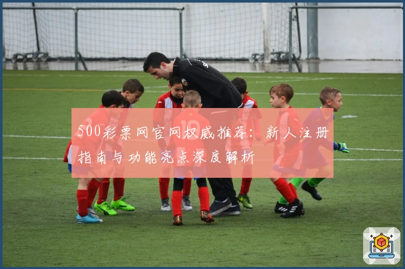 500彩票网官网权威推荐：新人注册指南与功能亮点深度解析
