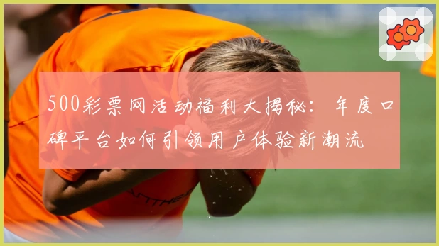 500彩票网活动福利大揭秘：年度口碑平台如何引领用户体验新潮流