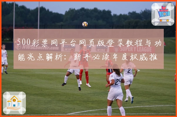 500彩票网平台网页版登录教程与功能亮点解析：新手必读年度权威推荐