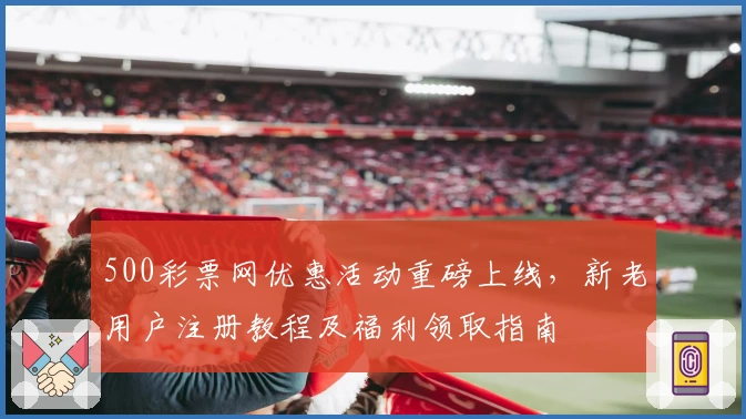 500彩票网优惠活动重磅上线，新老用户注册教程及福利领取指南