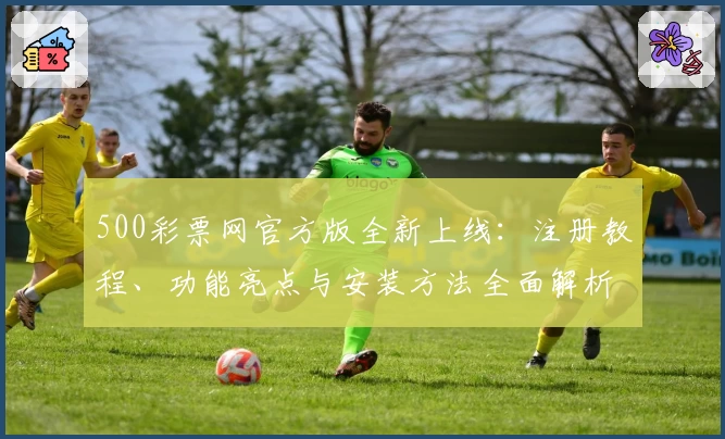 500彩票网官方版全新上线：注册教程、功能亮点与安装方法全面解析