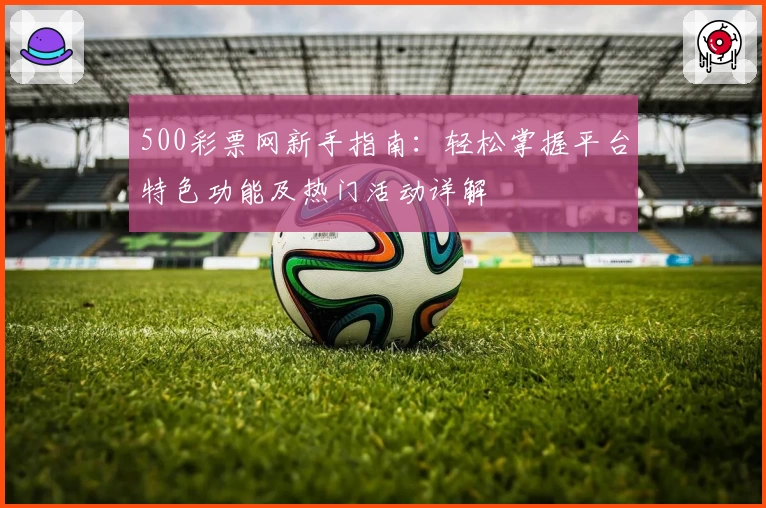500彩票网新手指南：轻松掌握平台特色功能及热门活动详解