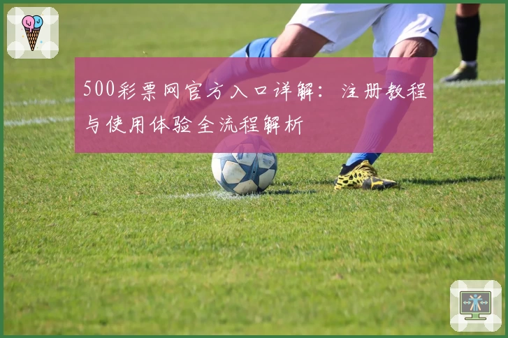 500彩票网官方入口详解：注册教程与使用体验全流程解析