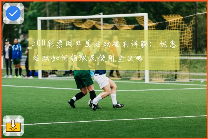 500彩票网年度活动福利详解：优惠活动如何领取及使用全攻略