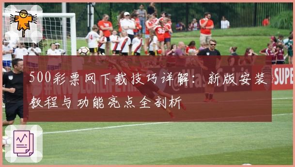 500彩票网下载技巧详解：新版安装教程与功能亮点全剖析