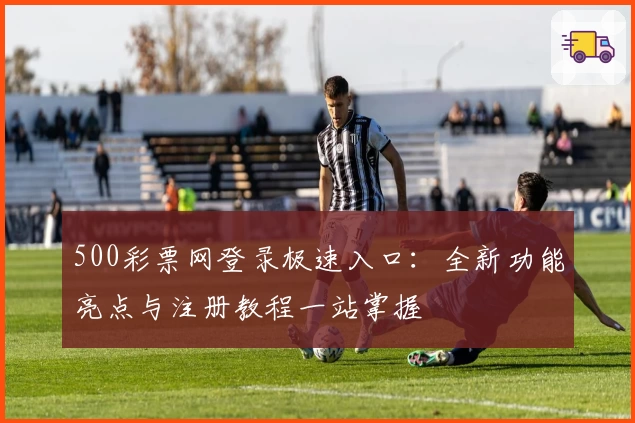 500彩票网登录极速入口：全新功能亮点与注册教程一站掌握