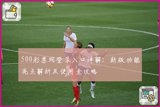 500彩票网登录入口详解:新版功能亮点解析及使用全攻略